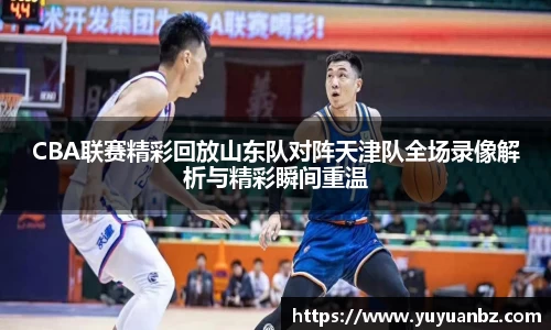 CBA联赛精彩回放山东队对阵天津队全场录像解析与精彩瞬间重温